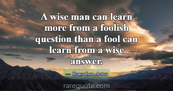 A wise man can learn more from a foolish question ... -Bruce Lee