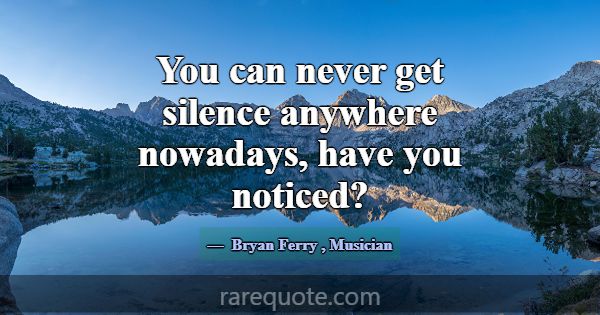 You can never get silence anywhere nowadays, have ... -Bryan Ferry