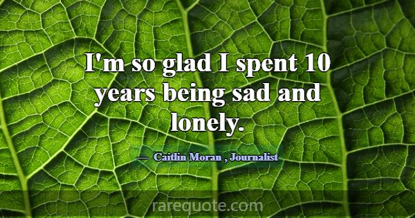 I'm so glad I spent 10 years being sad and lonely.... -Caitlin Moran