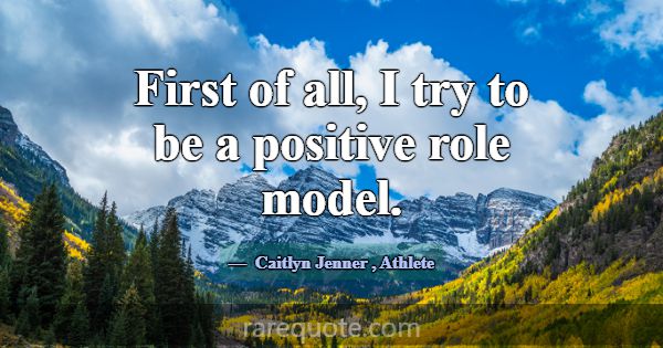 First of all, I try to be a positive role model.... -Caitlyn Jenner