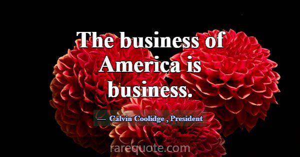 The business of America is business.... -Calvin Coolidge