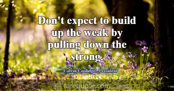 Don't expect to build up the weak by pulling down ... -Calvin Coolidge