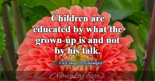 Children are educated by what the grown-up is and ... -Carl Jung
