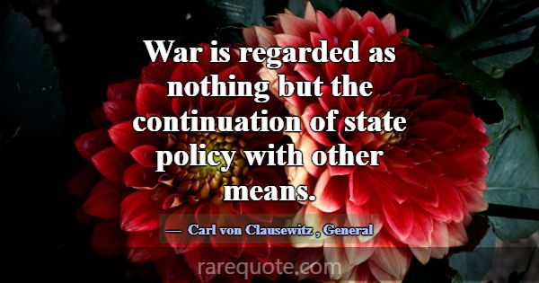 War is regarded as nothing but the continuation of... -Carl von Clausewitz