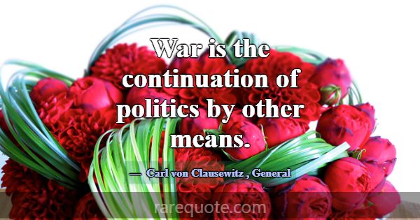 War is the continuation of politics by other means... -Carl von Clausewitz