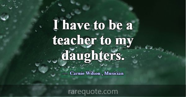 I have to be a teacher to my daughters.... -Carnie Wilson