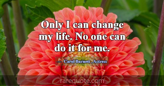 Only I can change my life. No one can do it for me... -Carol Burnett