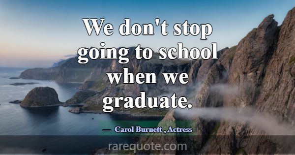 We don't stop going to school when we graduate.... -Carol Burnett