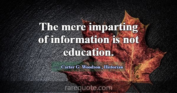 The mere imparting of information is not education... -Carter G. Woodson