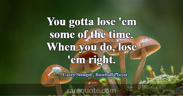 You gotta lose 'em some of the time. When you do, ... -Casey Stengel