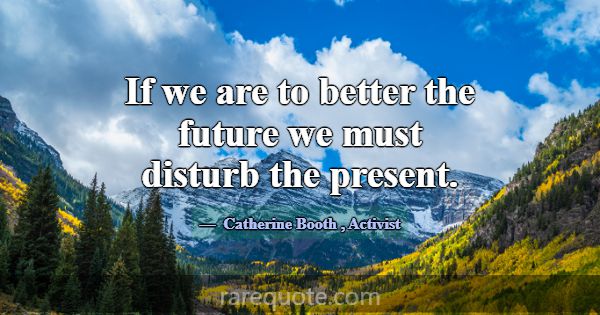 If we are to better the future we must disturb the... -Catherine Booth