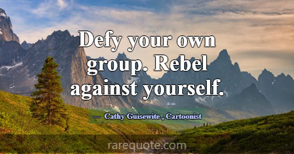Defy your own group. Rebel against yourself.... -Cathy Guisewite