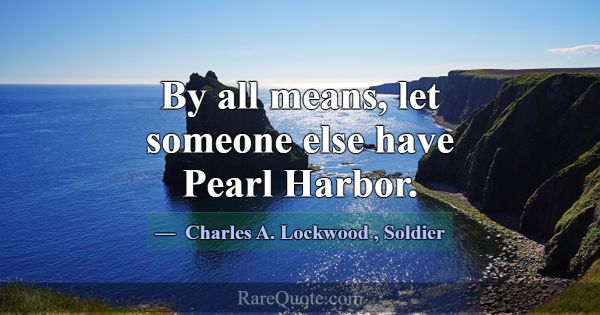 By all means, let someone else have Pearl Harbor.... -Charles A. Lockwood
