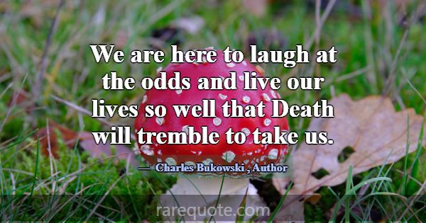 We are here to laugh at the odds and live our live... -Charles Bukowski