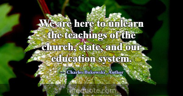 We are here to unlearn the teachings of the church... -Charles Bukowski
