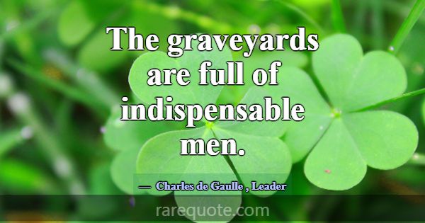 The graveyards are full of indispensable men.... -Charles de Gaulle