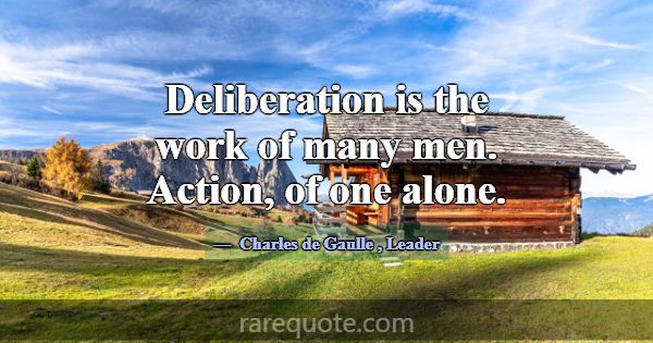 Deliberation is the work of many men. Action, of o... -Charles de Gaulle