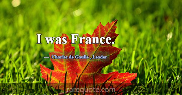 I was France.... -Charles de Gaulle