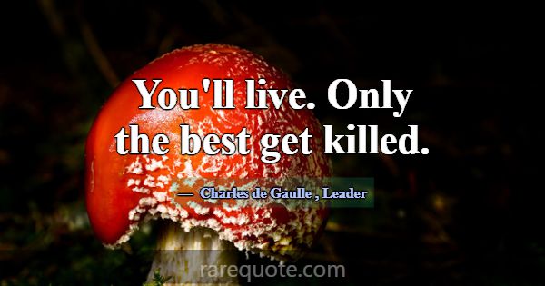 You'll live. Only the best get killed.... -Charles de Gaulle