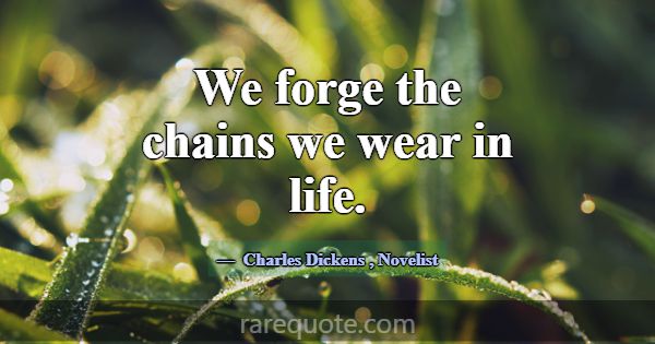 We forge the chains we wear in life.... -Charles Dickens