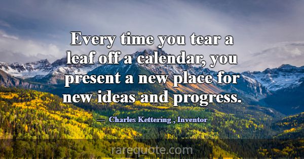 Every time you tear a leaf off a calendar, you pre... -Charles Kettering