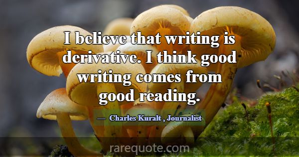 I believe that writing is derivative. I think good... -Charles Kuralt