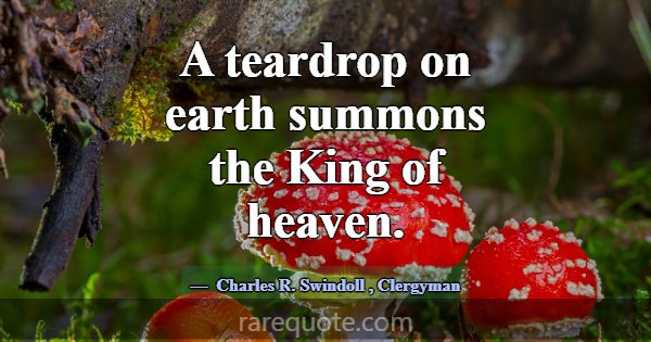 A teardrop on earth summons the King of heaven.... -Charles R. Swindoll