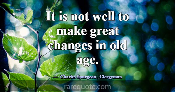 It is not well to make great changes in old age.... -Charles Spurgeon