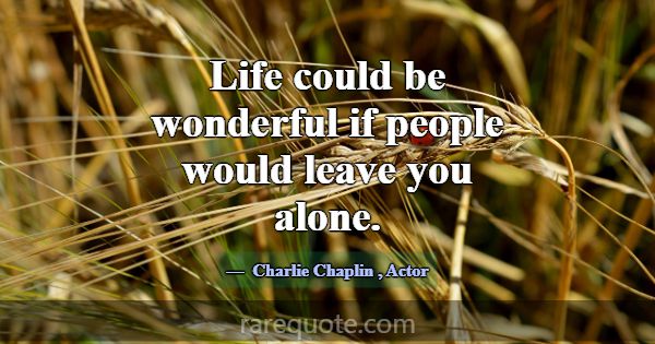 Life could be wonderful if people would leave you ... -Charlie Chaplin