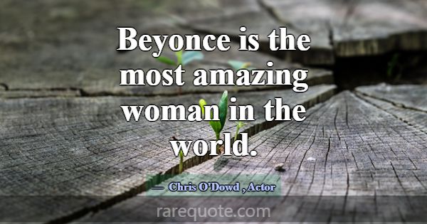 Beyonce is the most amazing woman in the world.... -Chris O\'Dowd