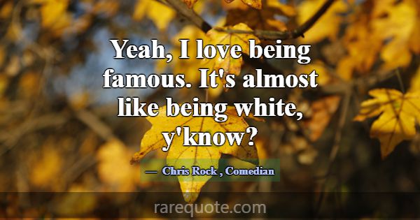 Yeah, I love being famous. It's almost like being ... -Chris Rock