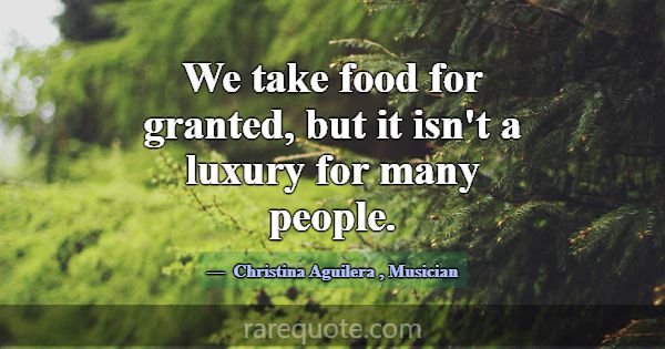 We take food for granted, but it isn't a luxury fo... -Christina Aguilera