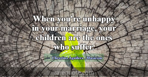 When you're unhappy in your marriage, your childre... -Christina Aguilera