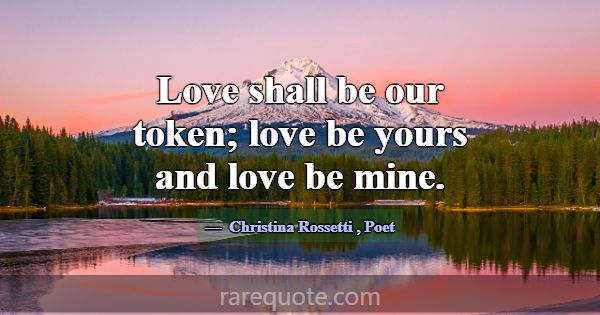 Love shall be our token; love be yours and love be... -Christina Rossetti