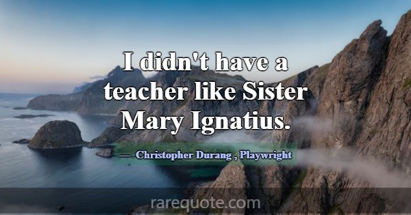 I didn't have a teacher like Sister Mary Ignatius.... -Christopher Durang