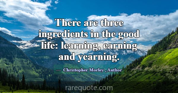 There are three ingredients in the good life: lear... -Christopher Morley