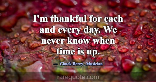 I'm thankful for each and every day. We never know... -Chuck Berry