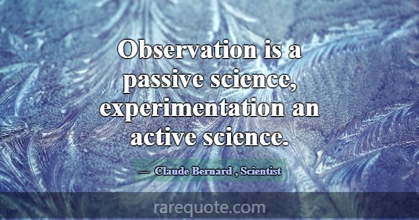 Observation is a passive science, experimentation ... -Claude Bernard