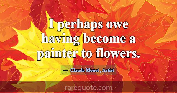 I perhaps owe having become a painter to flowers.... -Claude Monet