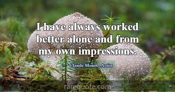 I have always worked better alone and from my own ... -Claude Monet