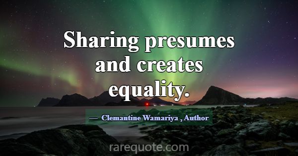 Sharing presumes and creates equality.... -Clemantine Wamariya