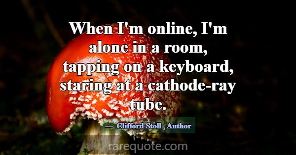 When I'm online, I'm alone in a room, tapping on a... -Clifford Stoll
