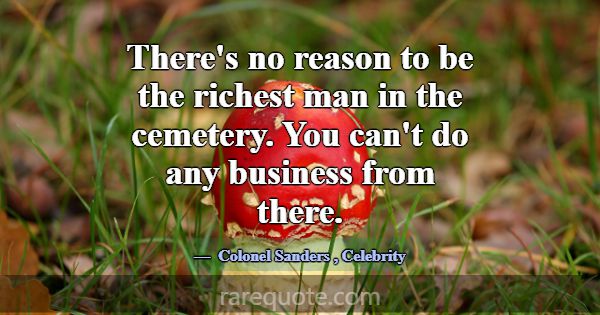 There's no reason to be the richest man in the cem... -Colonel Sanders