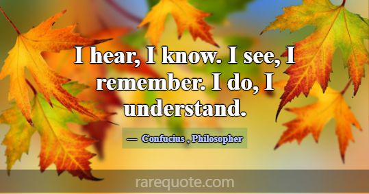 I hear, I know. I see, I remember. I do, I underst... -Confucius