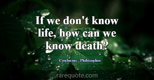 If we don't know life, how can we know death?... -Confucius