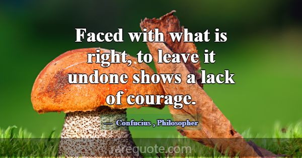 Faced with what is right, to leave it undone shows... -Confucius