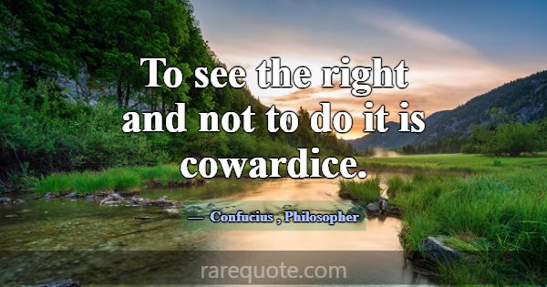 To see the right and not to do it is cowardice.... -Confucius