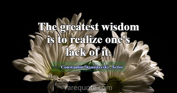 The greatest wisdom is to realize one's lack of it... -Constantin Stanislavski