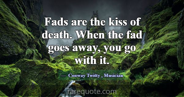 Fads are the kiss of death. When the fad goes away... -Conway Twitty