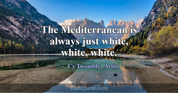 The Mediterranean is always just white, white, whi... -Cy Twombly